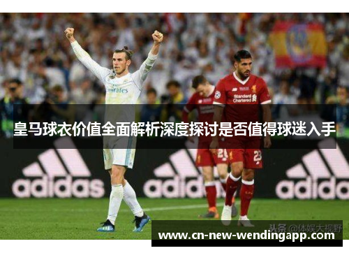 皇马球衣价值全面解析深度探讨是否值得球迷入手