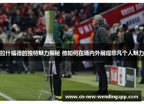 拉什福德的独特魅力揭秘 他如何在场内外展现非凡个人魅力
