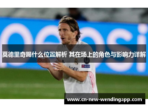 莫德里奇踢什么位置解析 其在场上的角色与影响力详解