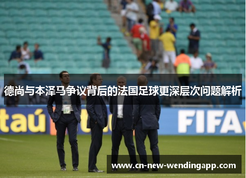 德尚与本泽马争议背后的法国足球更深层次问题解析