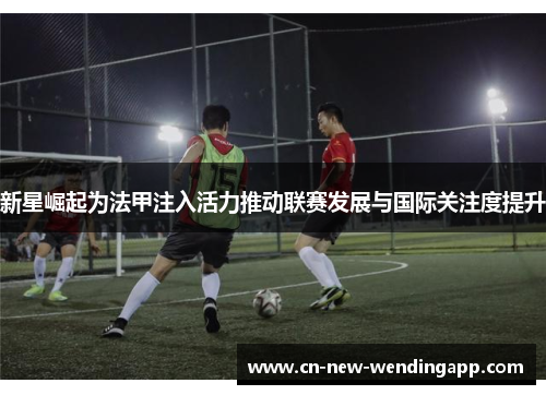 新星崛起为法甲注入活力推动联赛发展与国际关注度提升