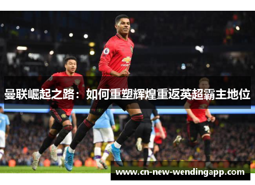 曼联崛起之路:如何重塑辉煌重返英超霸主地位 曼联崛起之路:如何重塑辉煌重返英超霸主地位