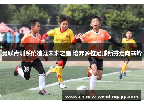 曼联青训系统造就未来之星 培养多位足球新秀走向巅峰 曼联青训系统造就未来之星 培养多位足球新秀走向巅峰