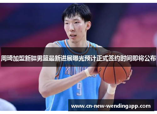周琦加盟新疆男篮最新进展曝光预计正式签约时间即将公布