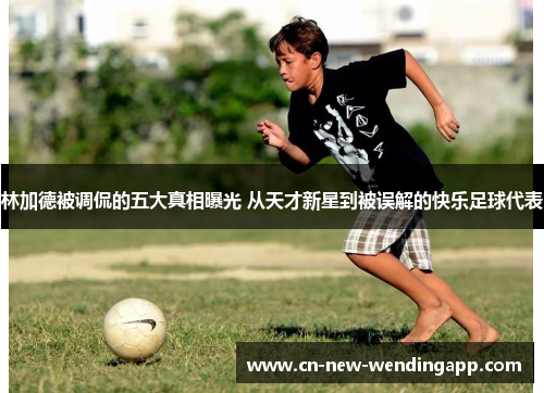 林加德被调侃的五大真相曝光 从天才新星到被误解的快乐足球代表