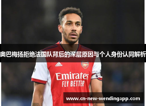 奥巴梅扬拒绝法国队背后的深层原因与个人身份认同解析