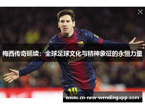梅西传奇延续：全球足球文化与精神象征的永恒力量