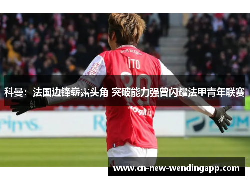 科曼：法国边锋崭露头角 突破能力强曾闪耀法甲青年联赛