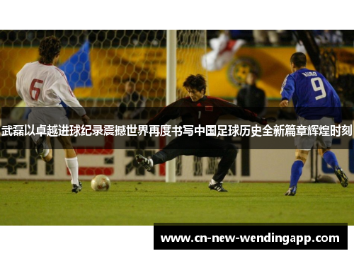 武磊以卓越进球纪录震撼世界再度书写中国足球历史全新篇章辉煌时刻