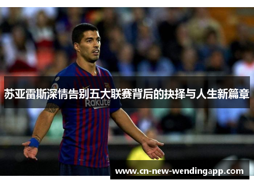 苏亚雷斯深情告别五大联赛背后的抉择与人生新篇章