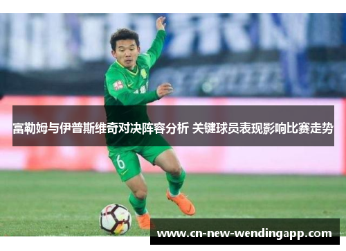 富勒姆与伊普斯维奇对决阵容分析 关键球员表现影响比赛走势