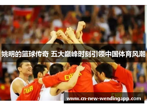 姚明的篮球传奇 五大巅峰时刻引领中国体育风潮
