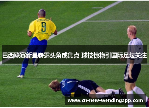 巴西联赛新星崭露头角成焦点 球技惊艳引国际足坛关注 巴西联赛新星崭露头角成焦点 球技惊艳引国际足坛关注