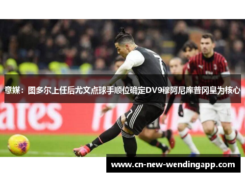 意媒：图多尔上任后尤文点球手顺位确定DV9穆阿尼库普冈皇为核心