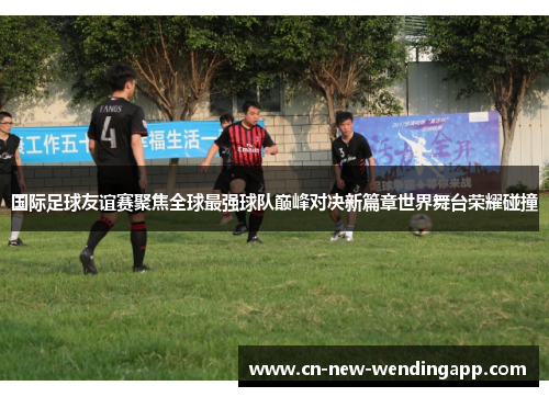 国际足球友谊赛聚焦全球最强球队巅峰对决新篇章世界舞台荣耀碰撞
