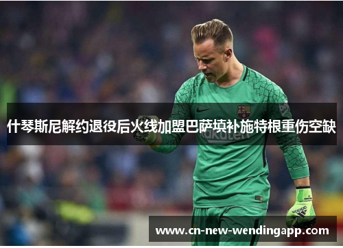 什琴斯尼解约退役后火线加盟巴萨填补施特根重伤空缺 什琴斯尼解约退役后火线加盟巴萨填补施特根重伤空缺