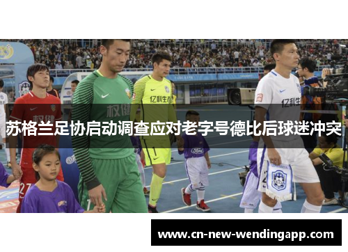 苏格兰足协启动调查应对老字号德比后球迷冲突