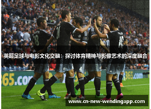 英超足球与电影文化交融：探讨体育精神与影像艺术的深度融合