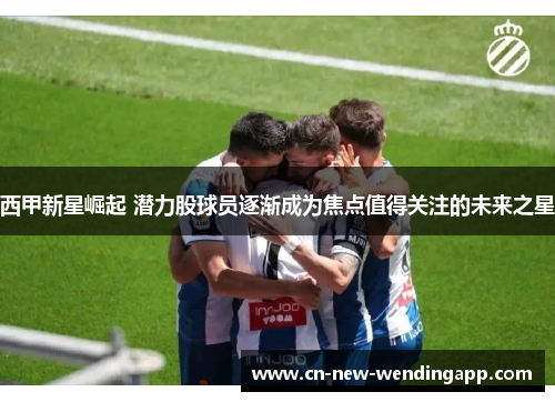 西甲新星崛起 潜力股球员逐渐成为焦点值得关注的未来之星