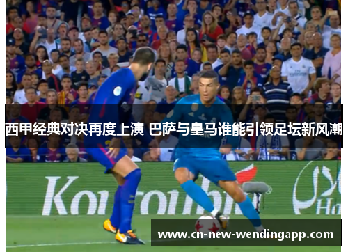 西甲经典对决再度上演 巴萨与皇马谁能引领足坛新风潮