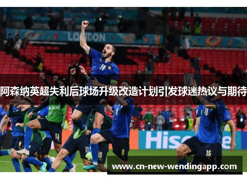 阿森纳英超失利后球场升级改造计划引发球迷热议与期待