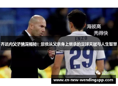 齐达内父子情深揭秘：恩佐从父亲身上继承的足球天赋与人生智慧