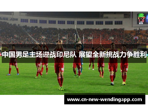 中国男足主场迎战印尼队 展望全新挑战力争胜利