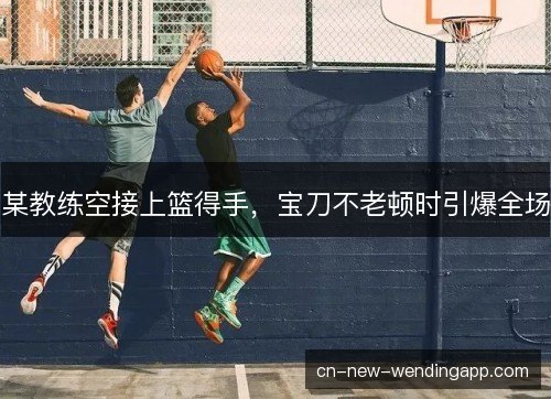 某教练空接上篮得手，宝刀不老顿时引爆全场